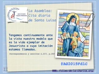 La Asamblea:
Cita diaria
de Santa Luisa
Tengamos continuamente ante
la vista nuestro modelo que
es la vida ejemplar de
Jesucristo a cuya imitación
estamos llamadas.
Correspondencia y escritos L.217, p.259
WWW: filles-de-la-charite.org/
#AG2015FdlC
II
 