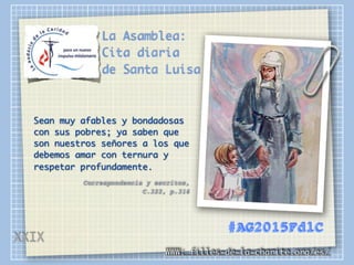 La Asamblea:
Cita diaria
de Santa Luisa
Sean muy afables y bondadosas
con sus pobres; ya saben que
son nuestros señores a los que
debemos amar con ternura y
respetar profundamente.
Correspondencia y escritos,
C.322, p.316
WWW: filles-de-la-charite.org/es/
#AG2015FdlC
XXIX
 