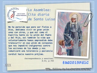La Asamblea:
Cita diaria
de Santa Luisa
Me ha parecido que para ser fieles a
Dios, debíamos vivir en gran unión
unas con otras, y que así como el
Espíritu Santo es la unión del Padre
y del Hijo, así también la vida que
voluntariamente hemos emprendido debe
transcurrir en esa unión de corazones
que nos impedirá indignarnos contra
las acciones de los demás y nos
comunicará una tolerancia y paciencia
cordial hacia nuestro prójimo.
Correspondencia y escritos,
E.53, p.756
WWW: filles-de-la-charite.org/es/
#AG2015FdlC
XXX
 