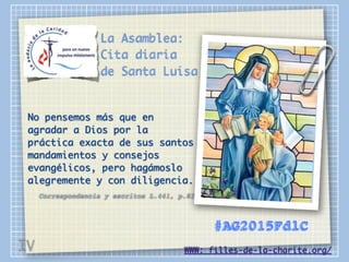 La Asamblea:
Cita diaria
de Santa Luisa
No pensemos más que en
agradar a Dios por la
práctica exacta de sus santos
mandamientos y consejos
evangélicos, pero hagámoslo
alegremente y con diligencia.
Correspondencia y escritos L.441, p.82
WWW: filles-de-la-charite.org/
#AG2015FdlC
IV
 