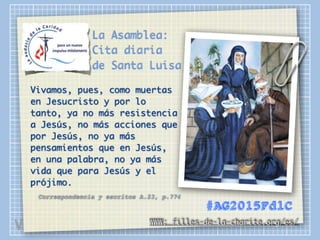 La Asamblea:
Cita diaria
de Santa Luisa
Vivamos, pues, como muertas
en Jesucristo y por lo
tanto, ya no más resistencia
a Jesús, no más acciones que
por Jesús, no ya más
pensamientos que en Jesús,
en una palabra, no ya más
vida que para Jesús y el
prójimo.
Correspondencia y escritos A.23, p.774
WWW: filles-de-la-charite.org/es/
#AG2015FdlC
V
 
