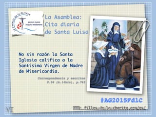 La Asamblea:
Cita diaria
de Santa Luisa
No sin razón la Santa
Iglesia califica a la
Santísima Virgen de Madre
de Misericordia.
Correspondencia y escritos 
E.56 (A.14bis), p.763
WWW: filles-de-la-charite.org/es/
#AG2015FdlC
VI
 