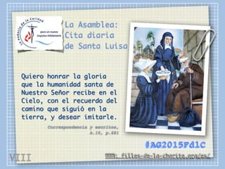 La Asamblea:
Cita diaria
de Santa Luisa
Quiero honrar la gloria
que la humanidad santa de
Nuestro Señor recibe en el
Cielo, con el recuerdo del
camino que siguió en la
tierra, y desear imitarle.
Correspondencia y escritos,
A.10, p.681
WWW: filles-de-la-charite.org/es/
#AG2015FdlC
VIII
 