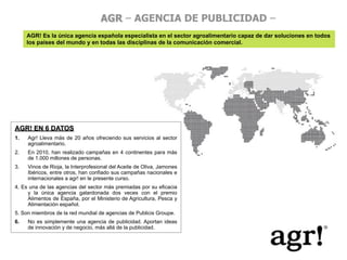 AGR – AGENCIA DE PUBLICIDAD –
      AGR! Es la única agencia española especialista en el sector agroalimentario capaz de dar soluciones en todos
      los países del mundo y en todas las disciplinas de la comunicación comercial.




AGR! EN 6 DATOS
1.
   Agr! Lleva más de 20 años ofreciendo sus servicios al sector
      agroalimentario.
2.    En 2010, han realizado campañas en 4 continentes para más
      de 1.000 millones de personas.
3.    Vinos de Rioja, la Interprofesional del Aceite de Oliva, Jamones
      Ibéricos, entre otros, han confiado sus campañas nacionales e
      internacionales a agr! en le presente curso.
4. Es una de las agencias del sector más premiadas por su eficacia
     y la única agencia galardonada dos veces con el premio
     Alimentos de España, por el Ministerio de Agricultura, Pesca y
     Alimentación español.
5. Son miembros de la red mundial de agencias de Publicis Groupe.
6.
   No es simplemente una agencia de publicidad. Aportan ideas
      de innovación y de negocio, más allá de la publicidad.
 