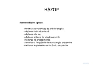 Recomendações típicas:
-modificação ou revisão do projeto original
-adição de indicador visual
-adição de alarme
-adição de sistema de intertravamento
-mudança no procedimento
-aumentar a frequência de manutenção preventiva
-melhorar as proteções de incêndio e explosão
HAZOP
 