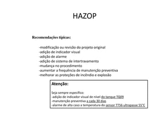 Recomendações típicas:
-modificação ou revisão do projeto original
-adição de indicador visual
-adição de alarme
-adição de sistema de intertravamento
-mudança no procedimento
-aumentar a frequência de manutenção preventiva
-melhorar as proteções de incêndio e explosão
HAZOP
Atenção:
Seja sempre específico:
-adição de indicador visual de nível do tanque TQ09
-manutenção preventiva a cada 30 dias
-alarme de alta caso a temperatura do sensor TT56 ultrapasse 55°C
 