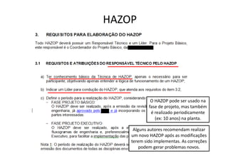 HAZOP
O HAZOP pode ser usado na
fase de projeto, mas também
é realizado periodicamente
(ex: 10 anos) na planta.
Alguns autores recomendam realizar
um novo HAZOP após as modificações
terem sido implementas. As correções
podem gerar problemas novos.
 
