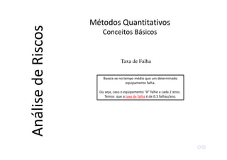 Métodos Quantitativos
Conceitos Básicos
AnálisedeRiscos
Taxa de Falha
Baseia-se no tempo médio que um determinado
equipamento falha.
Ou seja, caso o equipamento “A” falhe a cada 2 anos.
Temos que a taxa de falha é de 0.5 falhas/ano.
 