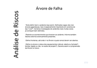 -Tente definir bem o acidente (top event). Definições vagas vão criar
árvores gigantescas. Isso é especialmente importante em cenários do
tipo “e se?”. Cenários investigação de acidentes reais muitas vezes
já começam bem definidos.
-Rastreie os acontecimentos que levaram ao acidente. Informe também
fatores externos eventualmente presentes.
-Defina fronteiras, até onde ir na Árvore e quais ramos devem ser abertos.
-Defina na árvore o status dos equipamentos (válvula: aberta ou fechada?;
bomba: ligada ou não, na vazão de projeto?). Garanta assim a compreensão
da Árvore no futuro.
Árvore de Falha
AnálisedeRiscos
 