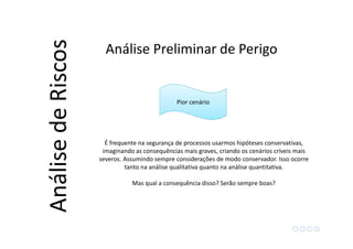 Pior cenário
É frequente na segurança de processos usarmos hipóteses conservativas,
imaginando as consequências mais graves, criando os cenários críveis mais
severos. Assumindo sempre considerações de modo conservador. Isso ocorre
tanto na análise qualitativa quanto na análise quantitativa.
Mas qual a consequência disso? Serão sempre boas?
Análise Preliminar de Perigo
AnálisedeRiscos
 