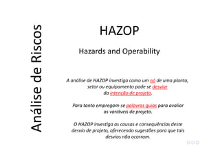 A análise de HAZOP investiga como um nó de uma planta,
setor ou equipamento pode se desviar
da intenção de projeto.
Para tanto empregam-se palavras guias para avaliar
as variáveis de projeto.
O HAZOP investiga as causas e consequências deste
desvio de projeto, oferecendo sugestões para que tais
desvios não ocorram.
HAZOPAnálisedeRiscos
Hazards and Operability
 