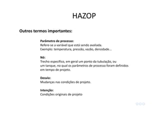 Outros termos importantes:
Parâmetro de processo:
Refere-se a variável que está sendo avaliada.
Exemplo: temperatura, pressão, vazão, densidade...
Nó:
Trecho específico, em geral um ponto da tubulação, ou
um tanque, no qual os parâmetros de processo foram definidos
em tempo de projeto.
Desvio:
Mudanças nas condições de projeto.
Intenção:
Condições originais de projeto
HAZOP
 