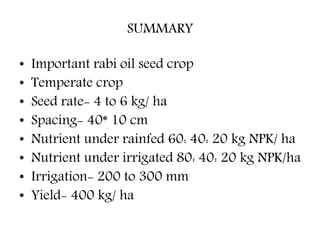 SUMMARY
• Important rabi oil seed crop
• Temperate crop
• Seed rate- 4 to 6 kg/ ha
• Spacing- 40* 10 cm
• Nutrient under rainfed 60: 40: 20 kg NPK/ ha
• Nutrient under irrigated 80: 40: 20 kg NPK/ha
• Irrigation- 200 to 300 mm
• Yield- 400 kg/ ha
 
