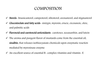 COMPOSITION
 Sterols- brassicasterol, campesterol, siltosterol, avenasterol, and stigmasterol
 Glucosinolate and fatty acids- sinirgin, myrosin, erucic, eicosanoic, oleic,
and palmitic acids
 Flavonoid and carotenoid antioxidants- carotenes, zeeaxanthin, and lutein
 The aroma and pungent flavor of mustards come from the essential oil,
sinalbin, that releases isothiocyanate chemicals upon enzymatic reaction
mediated by myrosinase enzyme
 An excellent source of essential B- complex vitamins and vitamin- E
 