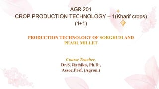 AGR 201
CROP PRODUCTION TECHNOLOGY – 1(Kharif crops)
(1+1)
PRODUCTION TECHNOLOGY OF SORGHUM AND
PEARL MILLET
Course Teacher,
Dr.S. Rathika, Ph.D.,
Assoc.Prof. (Agron.)
 