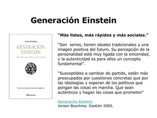 “ Más listos, más rápidos y más sociales.” “ Son  serios, tienen ideales tradicionales y una imagen positiva del futuro. Su percepción de la personalidad está muy ligada con la sinceridad, y la autenticidad es para ellos un concepto fundamental”. “ Susceptibles a cambiar de partido, están más preocupados por cuestiones concretas que por las ideologías y esperan de los políticos que pongan las cosas en marcha. Que sean auténticos y hagan las cosas que prometen” Generación  Eisntein Jeroen Boschma. Gestión 2000.   Generación Einstein 