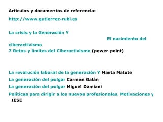 Artículos y documentos de referencia: http:// www.gutierrez - rubi.es La crisis y la Generación Y                                                                         El  nacimiento del  ciberactivismo 7 Retos y límites del  Ciberactivismo   (power point) La revolución laboral de la generación Y  Marta Matute   La generación del pulgar   Carmen Galán La generación del pulgar   Miguel Damiani Políticas para dirigir a los nuevos profesionales. Motivaciones y valores de la generación Y    IESE          