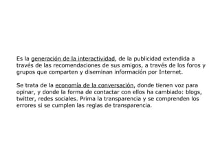Es la  generación de la interactividad , de la publicidad extendida a través de las recomendaciones de sus amigos, a través de los foros y grupos que comparten y diseminan información por Internet.  Se trata de la  economía de la conversación , donde tienen voz para opinar, y donde la forma de contactar con ellos ha cambiado: blogs, twitter, redes sociales. Prima la transparencia y se comprenden los errores si se cumplen las reglas de transparencia.  
