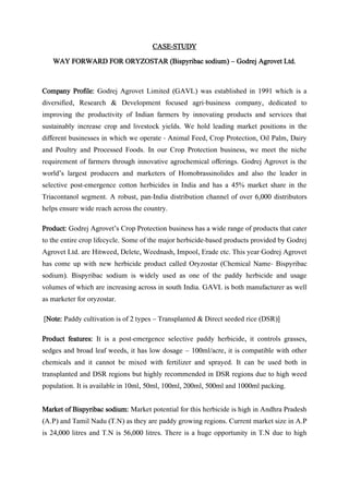 CASE-STUDY
WAY FORWARD FOR ORYZOSTAR (Bispyribac sodium) – Godrej Agrovet Ltd.
Company Profile: Godrej Agrovet Limited (GAVL) was established in 1991 which is a
diversified, Research & Development focused agri-business company, dedicated to
improving the productivity of Indian farmers by innovating products and services that
sustainably increase crop and livestock yields. We hold leading market positions in the
different businesses in which we operate - Animal Feed, Crop Protection, Oil Palm, Dairy
and Poultry and Processed Foods. In our Crop Protection business, we meet the niche
requirement of farmers through innovative agrochemical offerings. Godrej Agrovet is the
world’s largest producers and marketers of Homobrassinolides and also the leader in
selective post-emergence cotton herbicides in India and has a 45% market share in the
Triacontanol segment. A robust, pan-India distribution channel of over 6,000 distributors
helps ensure wide reach across the country.
Product: Godrej Agrovet’s Crop Protection business has a wide range of products that cater
to the entire crop lifecycle. Some of the major herbicide-based products provided by Godrej
Agrovet Ltd. are Hitweed, Delete, Weednash, Impool, Erade etc. This year Godrej Agrovet
has come up with new herbicide product called Oryzostar (Chemical Name- Bispyribac
sodium). Bispyribac sodium is widely used as one of the paddy herbicide and usage
volumes of which are increasing across in south India. GAVL is both manufacturer as well
as marketer for oryzostar.
[Note: Paddy cultivation is of 2 types – Transplanted & Direct seeded rice (DSR)]
Product features: It is a post-emergence selective paddy herbicide, it controls grasses,
sedges and broad leaf weeds, it has low dosage – 100ml/acre, it is compatible with other
chemicals and it cannot be mixed with fertilizer and sprayed. It can be used both in
transplanted and DSR regions but highly recommended in DSR regions due to high weed
population. It is available in 10ml, 50ml, 100ml, 200ml, 500ml and 1000ml packing.
Market of Bispyribac sodium: Market potential for this herbicide is high in Andhra Pradesh
(A.P) and Tamil Nadu (T.N) as they are paddy growing regions. Current market size in A.P
is 24,000 litres and T.N is 56,000 litres. There is a huge opportunity in T.N due to high
 