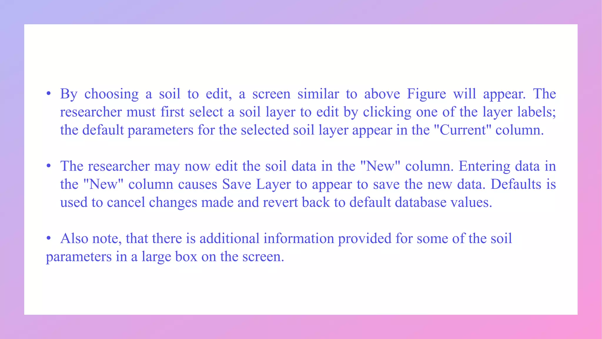 • By choosing a soil to edit, a screen similar to above Figure will appear. The
researcher must first select a soil layer to edit by clicking one of the layer labels;
the default parameters for the selected soil layer appear in the "Current" column.
• The researcher may now edit the soil data in the "New" column. Entering data in
the "New" column causes Save Layer to appear to save the new data. Defaults is
used to cancel changes made and revert back to default database values.
• Also note, that there is additional information provided for some of the soil
parameters in a large box on the screen.
 