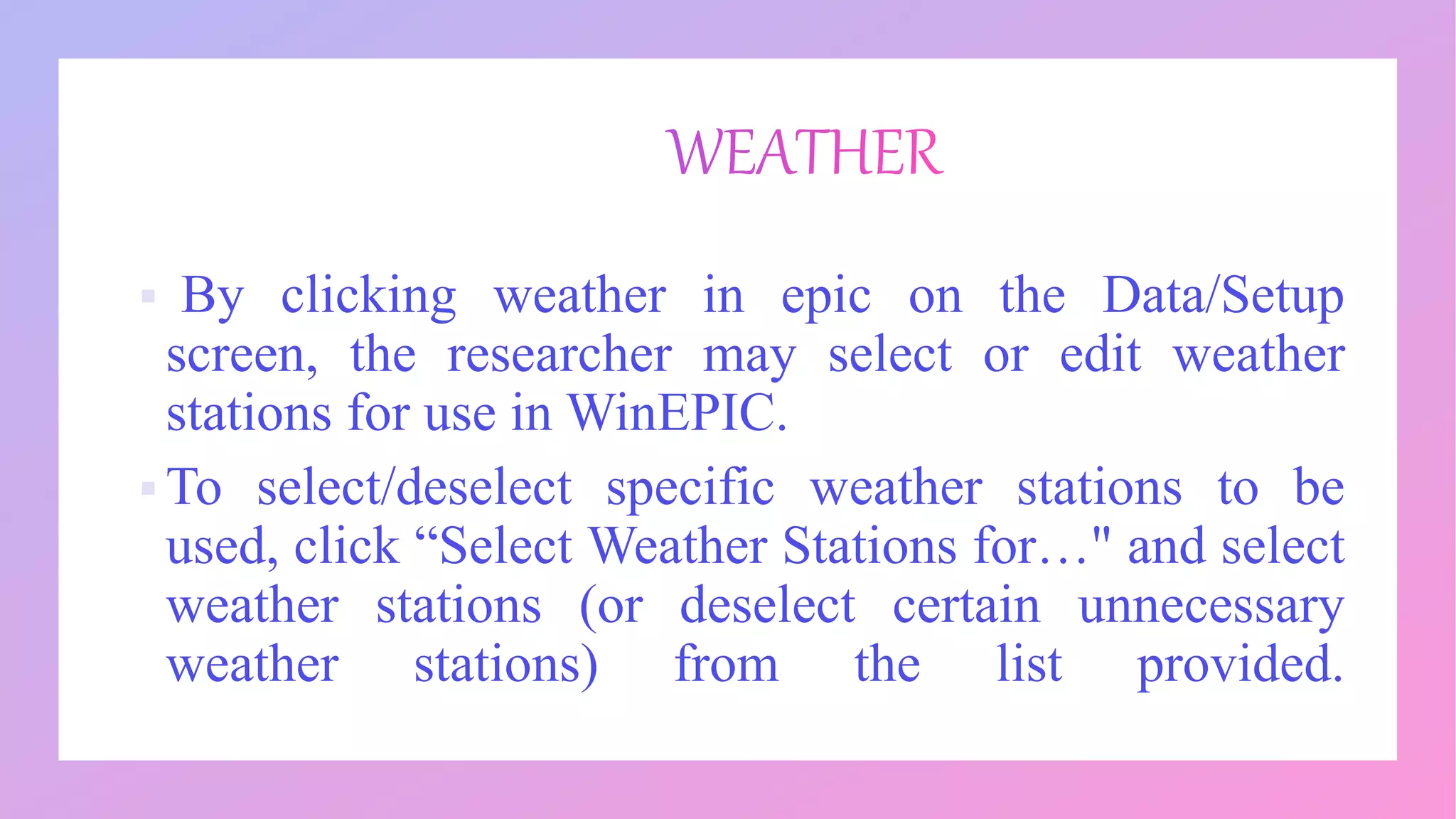  By clicking weather in epic on the Data/Setup
screen, the researcher may select or edit weather
stations for use in WinEPIC.
 To select/deselect specific weather stations to be
used, click “Select Weather Stations for…" and select
weather stations (or deselect certain unnecessary
weather stations) from the list provided.
 