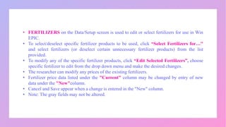 • FERTILIZERS on the Data/Setup screen is used to edit or select fertilizers for use in Win
EPIC.
• To select/deselect specific fertilizer products to be used, click “Select Fertilizers for…"
and select fertilizers (or deselect certain unnecessary fertilizer products) from the list
provided.
• To modify any of the specific fertilizer products, click “Edit Selected Fertilizers”, choose
specific fertilizer to edit from the drop down menu and make the desired changes.
• The researcher can modify any prices of the existing fertilizers.
• Fertilizer price data listed under the "Current" column may be changed by entry of new
data under the "New"column.
• Cancel and Save appear when a change is entered in the "New" column.
• Note: The gray fields may not be altered.
 