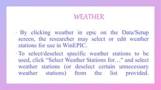  By clicking weather in epic on the Data/Setup
screen, the researcher may select or edit weather
stations for use in WinEPIC.
 To select/deselect specific weather stations to be
used, click “Select Weather Stations for…" and select
weather stations (or deselect certain unnecessary
weather stations) from the list provided.
 