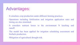  It simulates crop production under different farming practices.
 Operations including fertilization and irrigation application rates and
timing are also simulated.
 It considers nutrient losses to the environment N leaching and
runoff.
 The model has been applied for irrigation scheduling assessment and
biofuels production.
 Mitigation of agricultural drought risk.
 