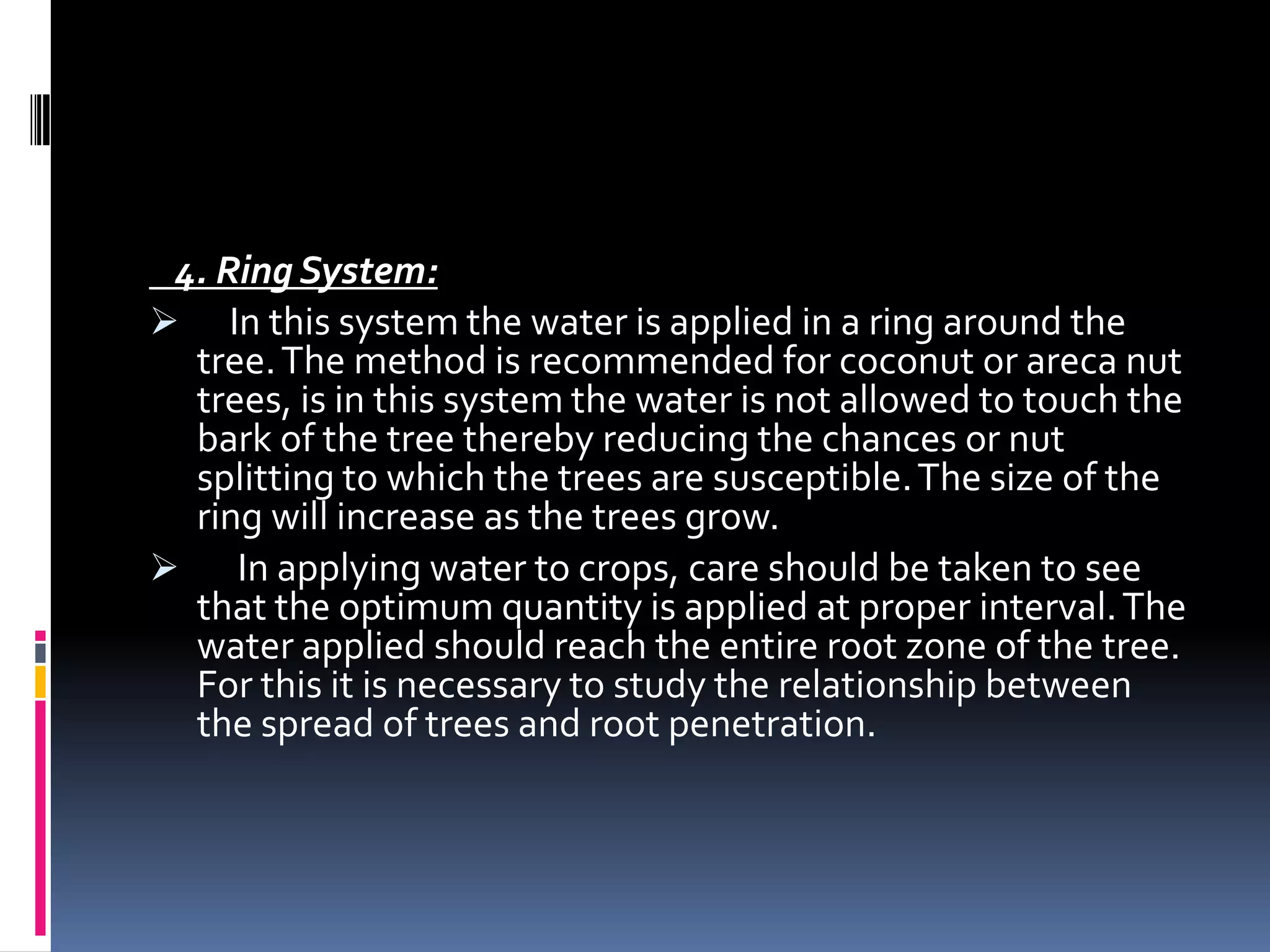 4. Ring System:
 In this system the water is applied in a ring around the
  tree. The method is recommended for coconut or areca nut
  trees, is in this system the water is not allowed to touch the
  bark of the tree thereby reducing the chances or nut
  splitting to which the trees are susceptible. The size of the
  ring will increase as the trees grow.
 In applying water to crops, care should be taken to see
  that the optimum quantity is applied at proper interval. The
  water applied should reach the entire root zone of the tree.
  For this it is necessary to study the relationship between
  the spread of trees and root penetration.
 