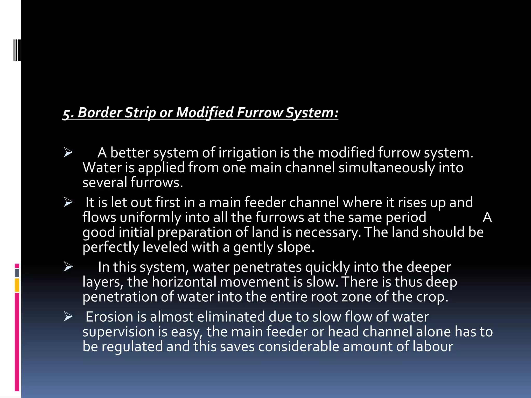 5. Border Strip or Modified Furrow System:

    A better system of irrigation is the modified furrow system.
  Water is applied from one main channel simultaneously into
  several furrows.
 It is let out first in a main feeder channel where it rises up and
  flows uniformly into all the furrows at the same period            A
  good initial preparation of land is necessary. The land should be
  perfectly leveled with a gently slope.
    In this system, water penetrates quickly into the deeper
  layers, the horizontal movement is slow. There is thus deep
  penetration of water into the entire root zone of the crop.
 Erosion is almost eliminated due to slow flow of water
  supervision is easy, the main feeder or head channel alone has to
  be regulated and this saves considerable amount of labour
 