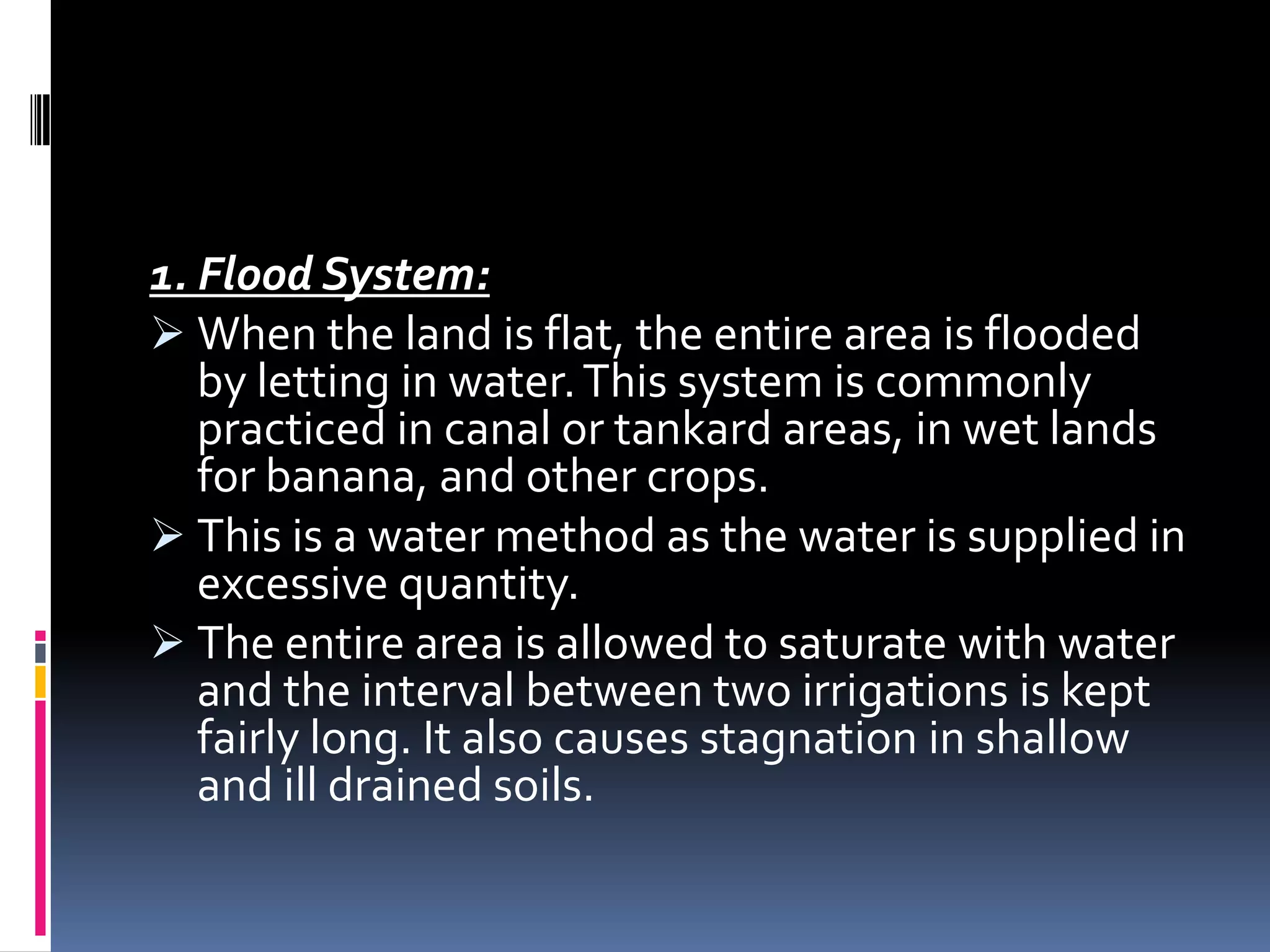 1. Flood System:
 When the land is flat, the entire area is flooded
   by letting in water. This system is commonly
   practiced in canal or tankard areas, in wet lands
   for banana, and other crops.
 This is a water method as the water is supplied in
   excessive quantity.
 The entire area is allowed to saturate with water
   and the interval between two irrigations is kept
   fairly long. It also causes stagnation in shallow
   and ill drained soils.
 