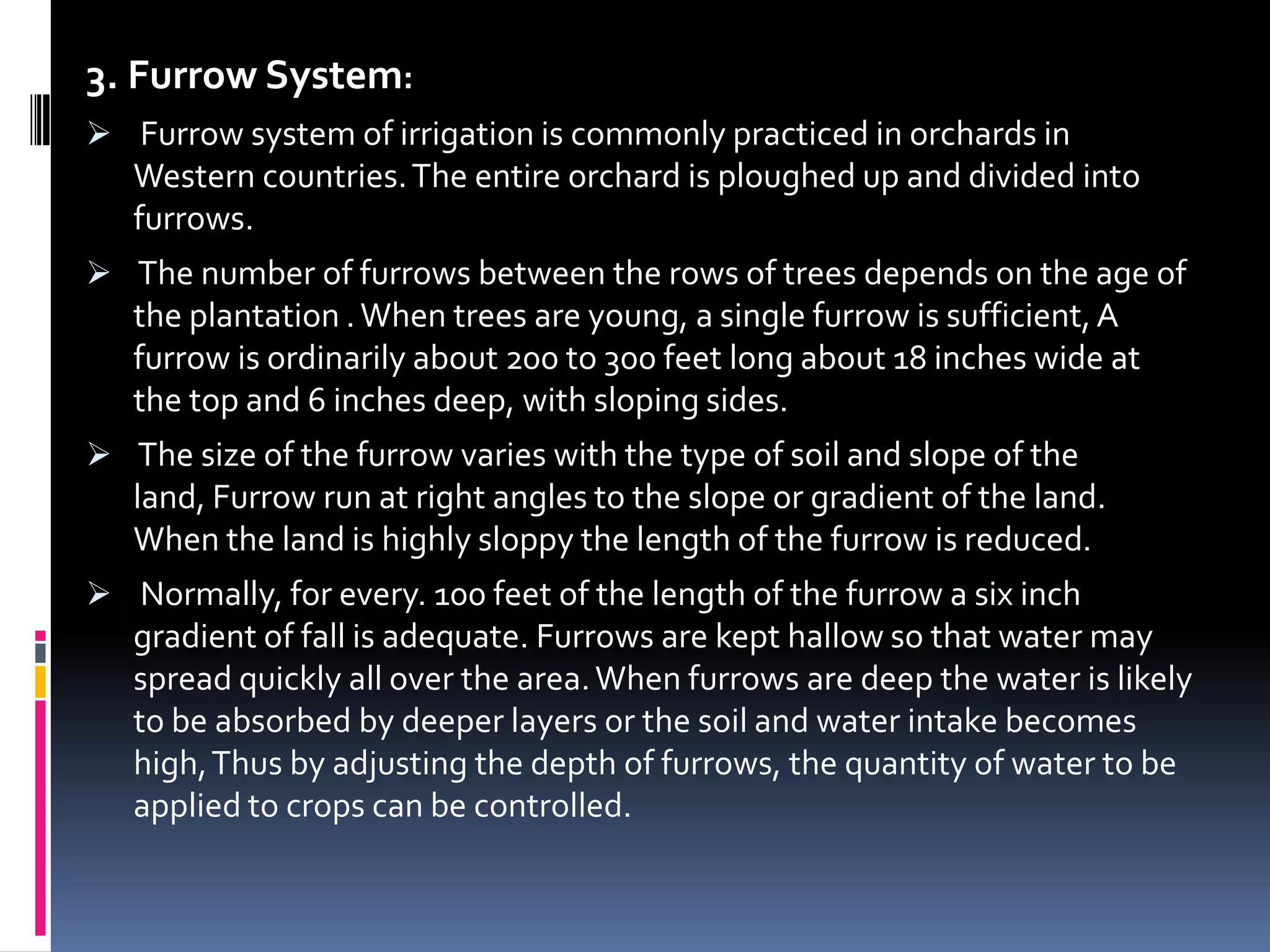 3. Furrow System:
 Furrow system of irrigation is commonly practiced in orchards in
   Western countries. The entire orchard is ploughed up and divided into
   furrows.
 The number of furrows between the rows of trees depends on the age of
   the plantation . When trees are young, a single furrow is sufficient, A
   furrow is ordinarily about 200 to 300 feet long about 18 inches wide at
   the top and 6 inches deep, with sloping sides.
 The size of the furrow varies with the type of soil and slope of the
   land, Furrow run at right angles to the slope or gradient of the land.
   When the land is highly sloppy the length of the furrow is reduced.
 Normally, for every. 100 feet of the length of the furrow a six inch
   gradient of fall is adequate. Furrows are kept hallow so that water may
   spread quickly all over the area. When furrows are deep the water is likely
   to be absorbed by deeper layers or the soil and water intake becomes
   high, Thus by adjusting the depth of furrows, the quantity of water to be
   applied to crops can be controlled.
 