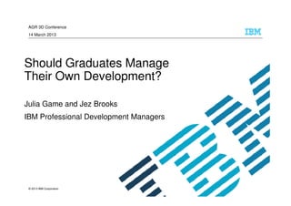 AGR 3D Conference
 14 March 2013




Should Graduates Manage
Their Own Development?

Julia Game and Jez Brooks
IBM Professional Development Managers




 © 2013 IBM Corporation
 