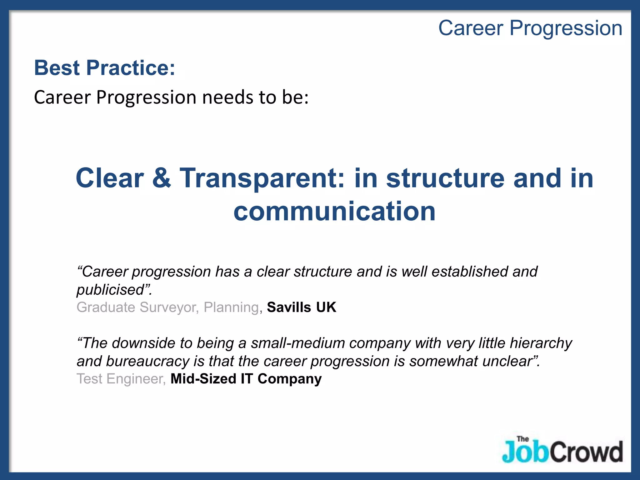 Career Progression
Best Practice:
Career Progression needs to be:


    Clear & Transparent: in structure and in
                communication

    “Career progression has a clear structure and is well established and
    publicised”.
    Graduate Surveyor, Planning, Savills UK

    “The downside to being a small-medium company with very little hierarchy
    and bureaucracy is that the career progression is somewhat unclear”.
    Test Engineer, Mid-Sized IT Company
 