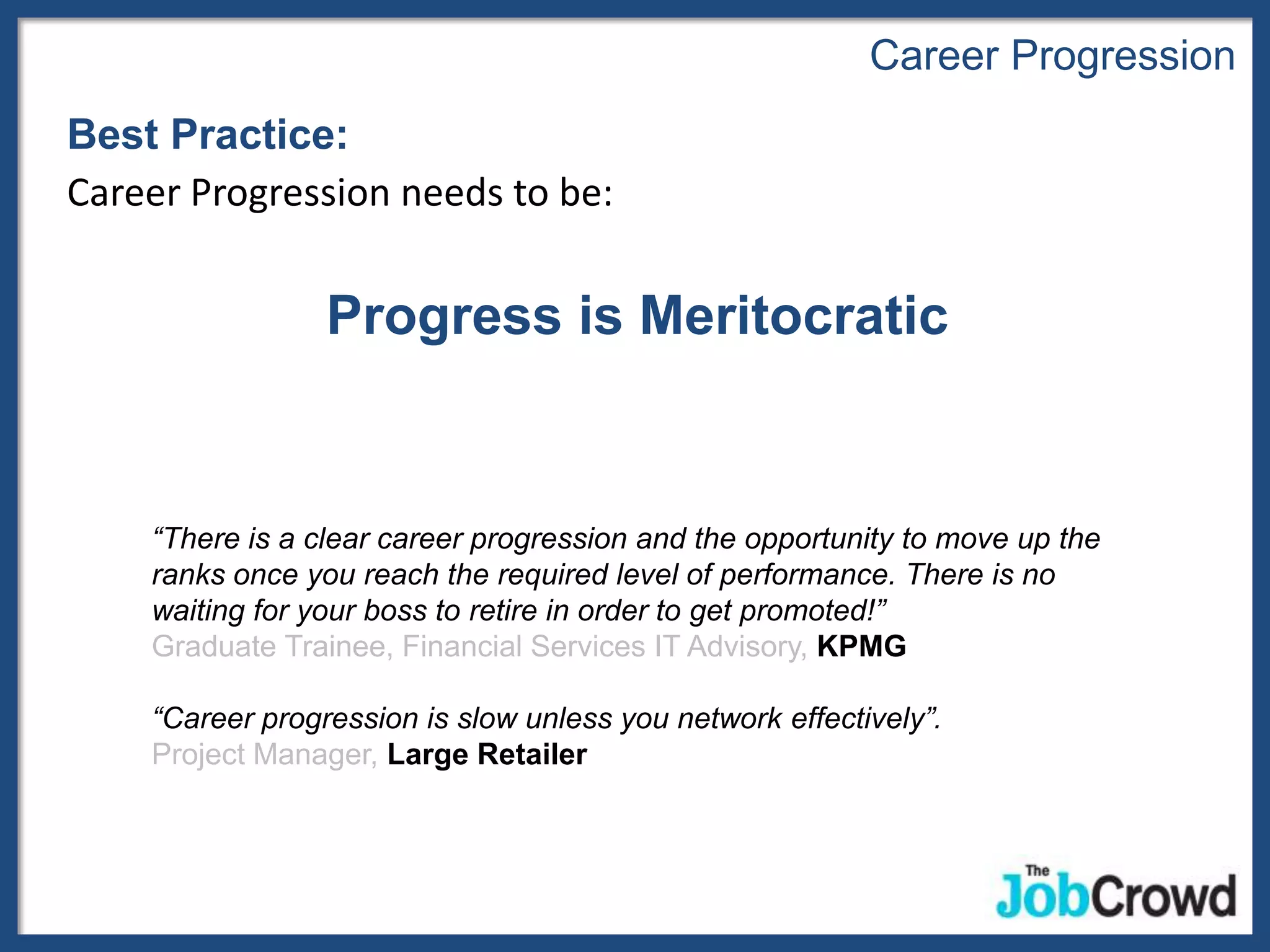 Career Progression
Best Practice:
Career Progression needs to be:


                 Progress is Meritocratic


    “There is a clear career progression and the opportunity to move up the
    ranks once you reach the required level of performance. There is no
    waiting for your boss to retire in order to get promoted!”
    Graduate Trainee, Financial Services IT Advisory, KPMG

    “Career progression is slow unless you network effectively”.
    Project Manager, Large Retailer
 