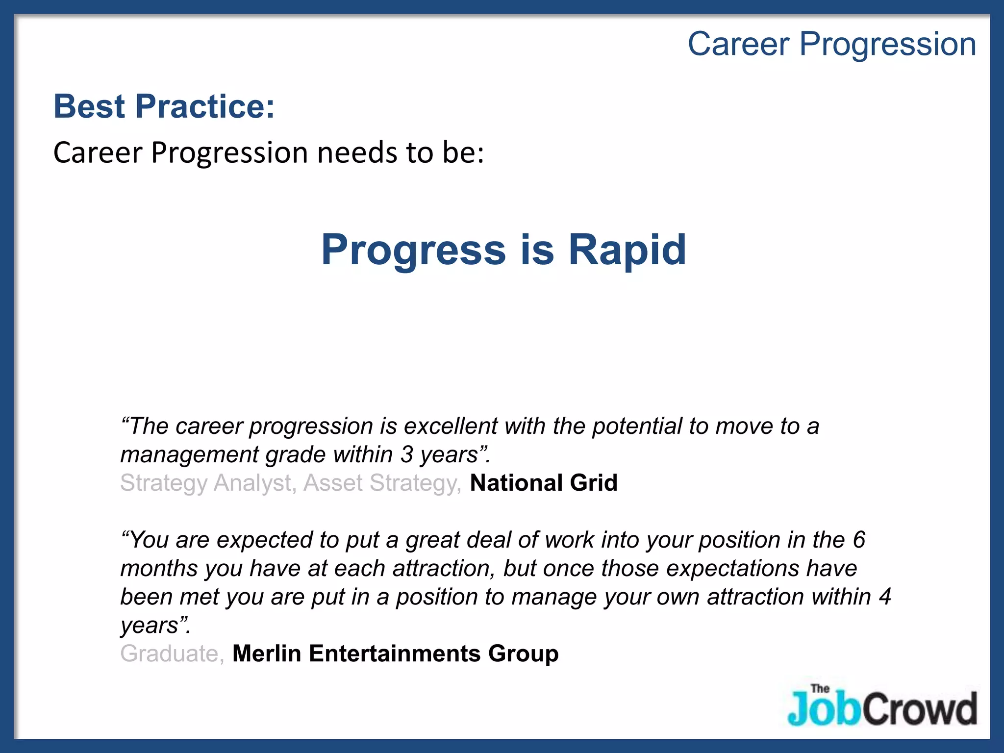 Career Progression
Best Practice:
Career Progression needs to be:


                       Progress is Rapid


    “The career progression is excellent with the potential to move to a
    management grade within 3 years”.
    Strategy Analyst, Asset Strategy, National Grid

    “You are expected to put a great deal of work into your position in the 6
    months you have at each attraction, but once those expectations have
    been met you are put in a position to manage your own attraction within 4
    years”.
    Graduate, Merlin Entertainments Group
 