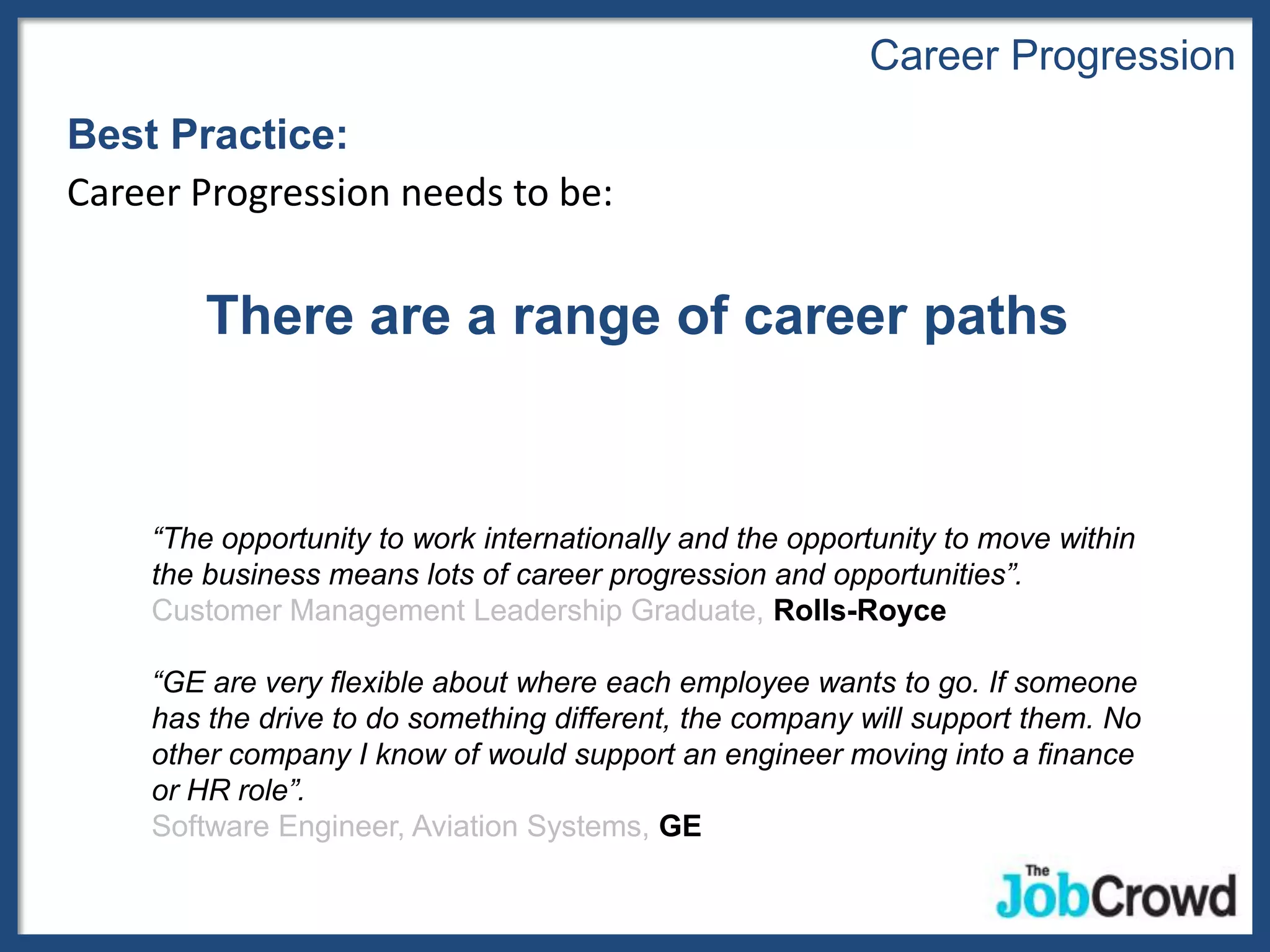 Career Progression
Best Practice:
Career Progression needs to be:


        There are a range of career paths


    “The opportunity to work internationally and the opportunity to move within
    the business means lots of career progression and opportunities”.
    Customer Management Leadership Graduate, Rolls-Royce

    “GE are very flexible about where each employee wants to go. If someone
    has the drive to do something different, the company will support them. No
    other company I know of would support an engineer moving into a finance
    or HR role”.
    Software Engineer, Aviation Systems, GE
 