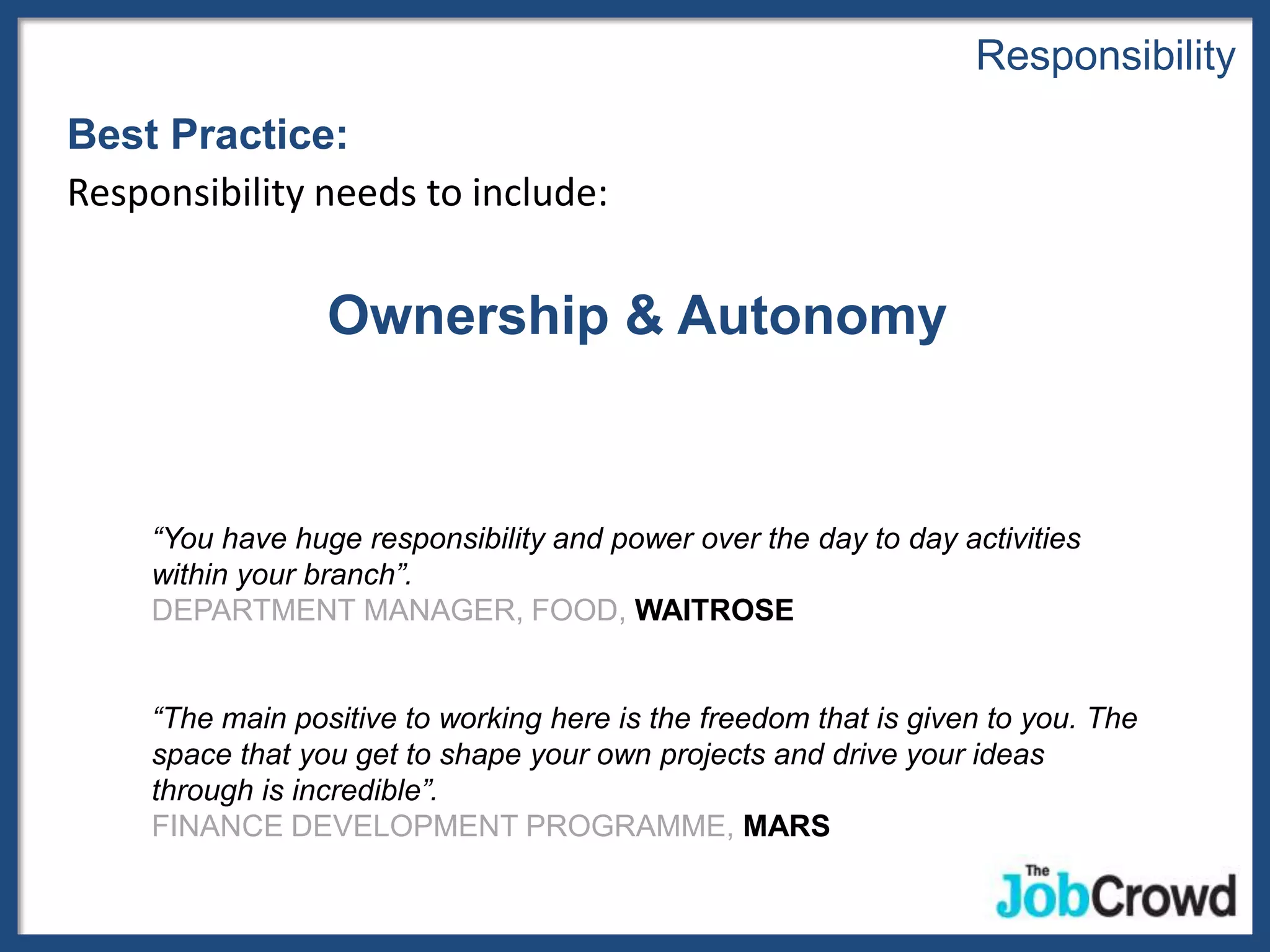Responsibility
Best Practice:
Responsibility needs to include:


                  Ownership & Autonomy


     “You have huge responsibility and power over the day to day activities
     within your branch”.
     DEPARTMENT MANAGER, FOOD, WAITROSE


     “The main positive to working here is the freedom that is given to you. The
     space that you get to shape your own projects and drive your ideas
     through is incredible”.
     FINANCE DEVELOPMENT PROGRAMME, MARS
 