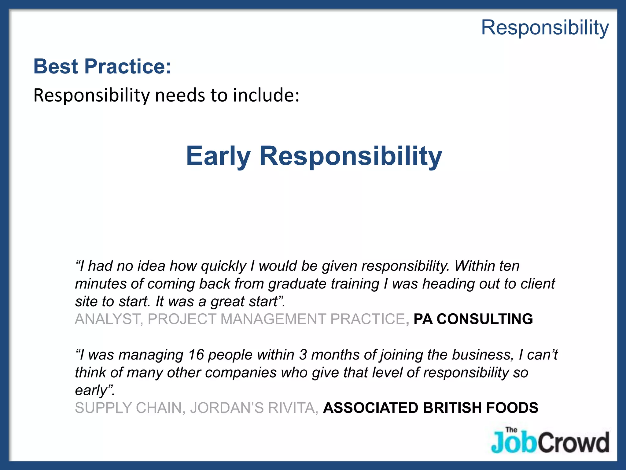 Responsibility
Best Practice:
Responsibility needs to include:


                     Early Responsibility


     “I had no idea how quickly I would be given responsibility. Within ten
     minutes of coming back from graduate training I was heading out to client
     site to start. It was a great start”.
     ANALYST, PROJECT MANAGEMENT PRACTICE, PA CONSULTING

     “I was managing 16 people within 3 months of joining the business, I can’t
     think of many other companies who give that level of responsibility so
     early”.
     SUPPLY CHAIN, JORDAN’S RIVITA, ASSOCIATED BRITISH FOODS
 