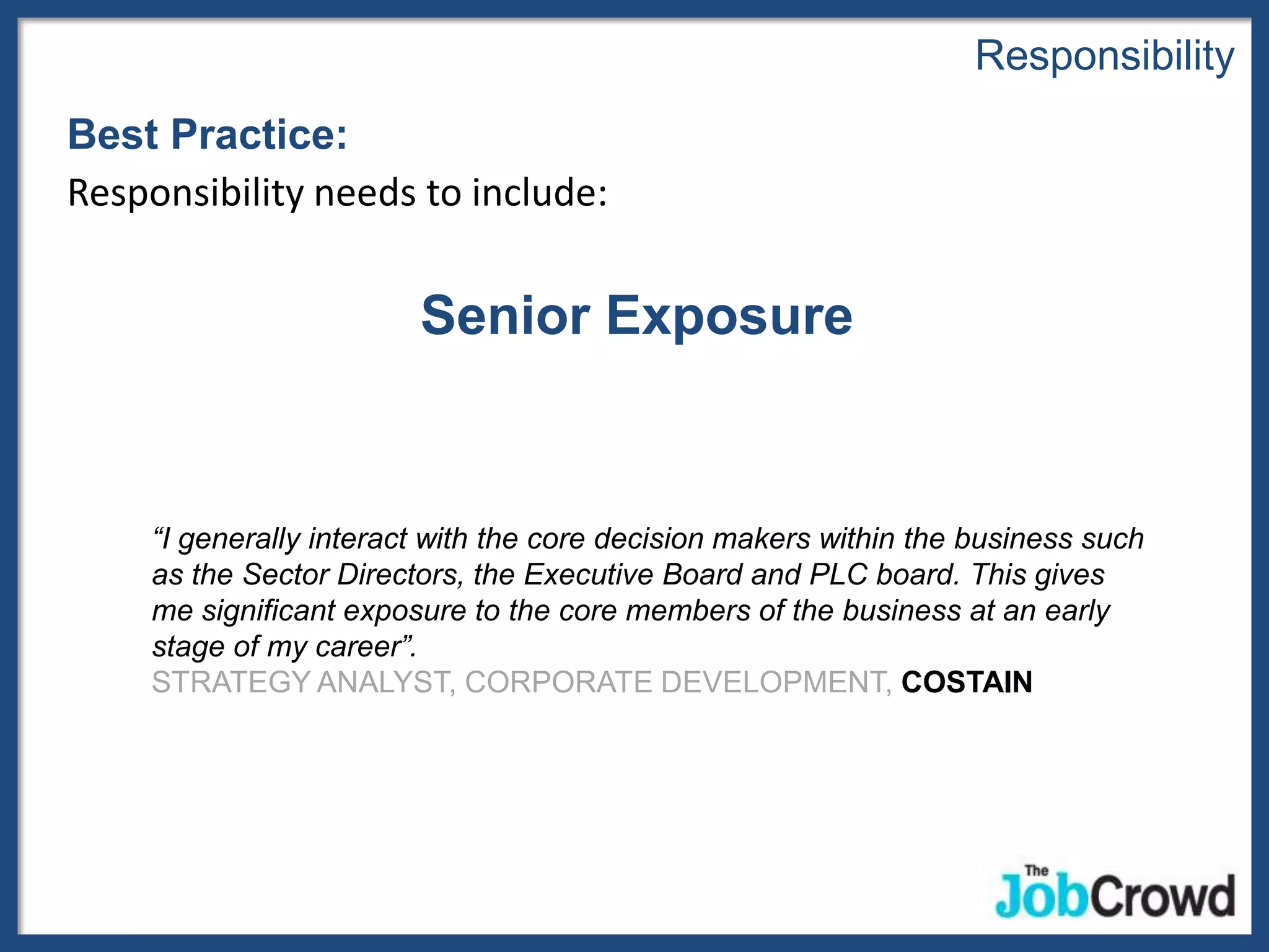 Responsibility
Best Practice:
Responsibility needs to include:


                         Senior Exposure


     “I generally interact with the core decision makers within the business such
     as the Sector Directors, the Executive Board and PLC board. This gives
     me significant exposure to the core members of the business at an early
     stage of my career”.
     STRATEGY ANALYST, CORPORATE DEVELOPMENT, COSTAIN
 
