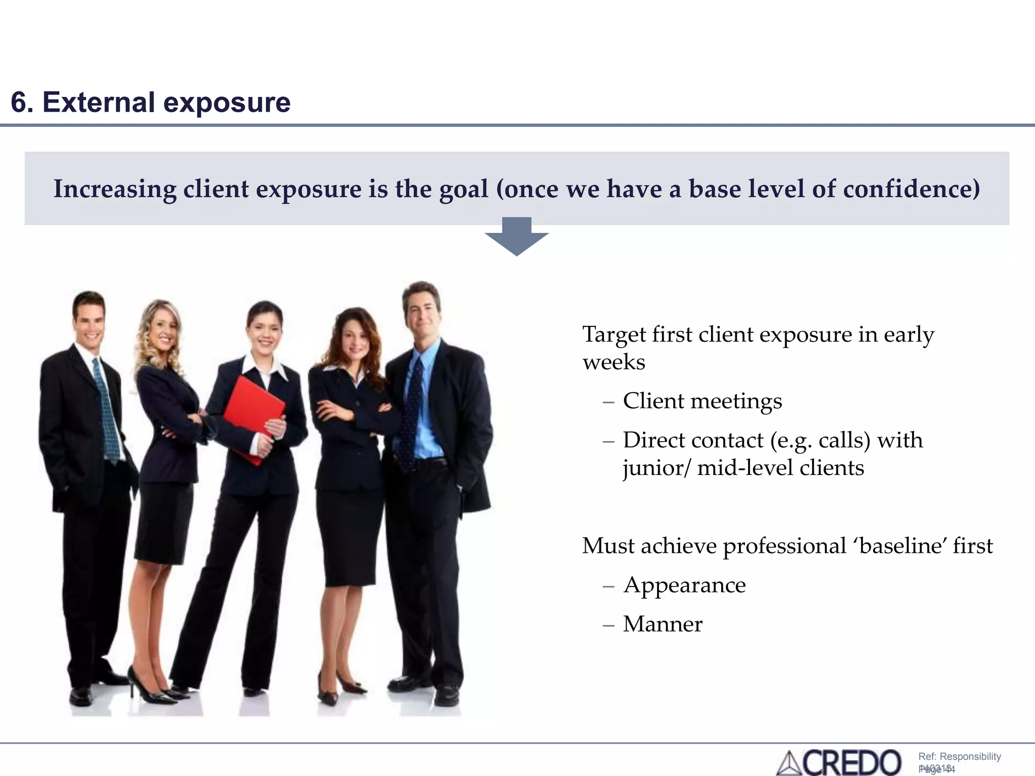 6. External exposure

   Increasing client exposure is the goal (once we have a base level of confidence)




                                                Target first client exposure in early
                                                weeks
                                                  – Client meetings
                                                  – Direct contact (e.g. calls) with
                                                    junior/ mid-level clients


                                                Must achieve professional ‘baseline’ first
                                                  – Appearance
                                                  – Manner




                                                                                   Ref: Responsibility
                                                                                   140313
                                                                                   Page 44
 