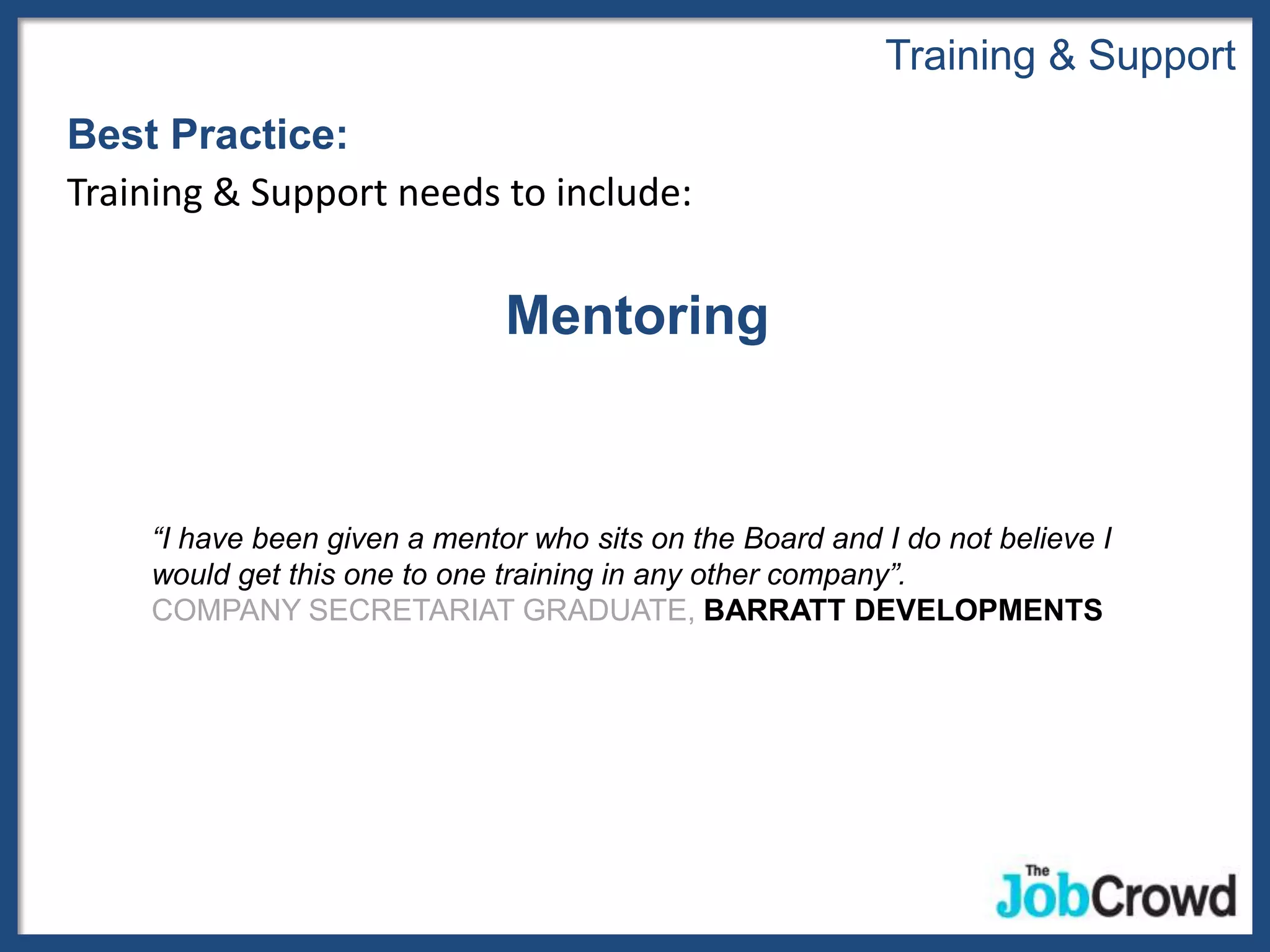 Training & Support
Best Practice:
Training & Support needs to include:


                              Mentoring


    “I have been given a mentor who sits on the Board and I do not believe I
    would get this one to one training in any other company”.
    COMPANY SECRETARIAT GRADUATE, BARRATT DEVELOPMENTS
 
