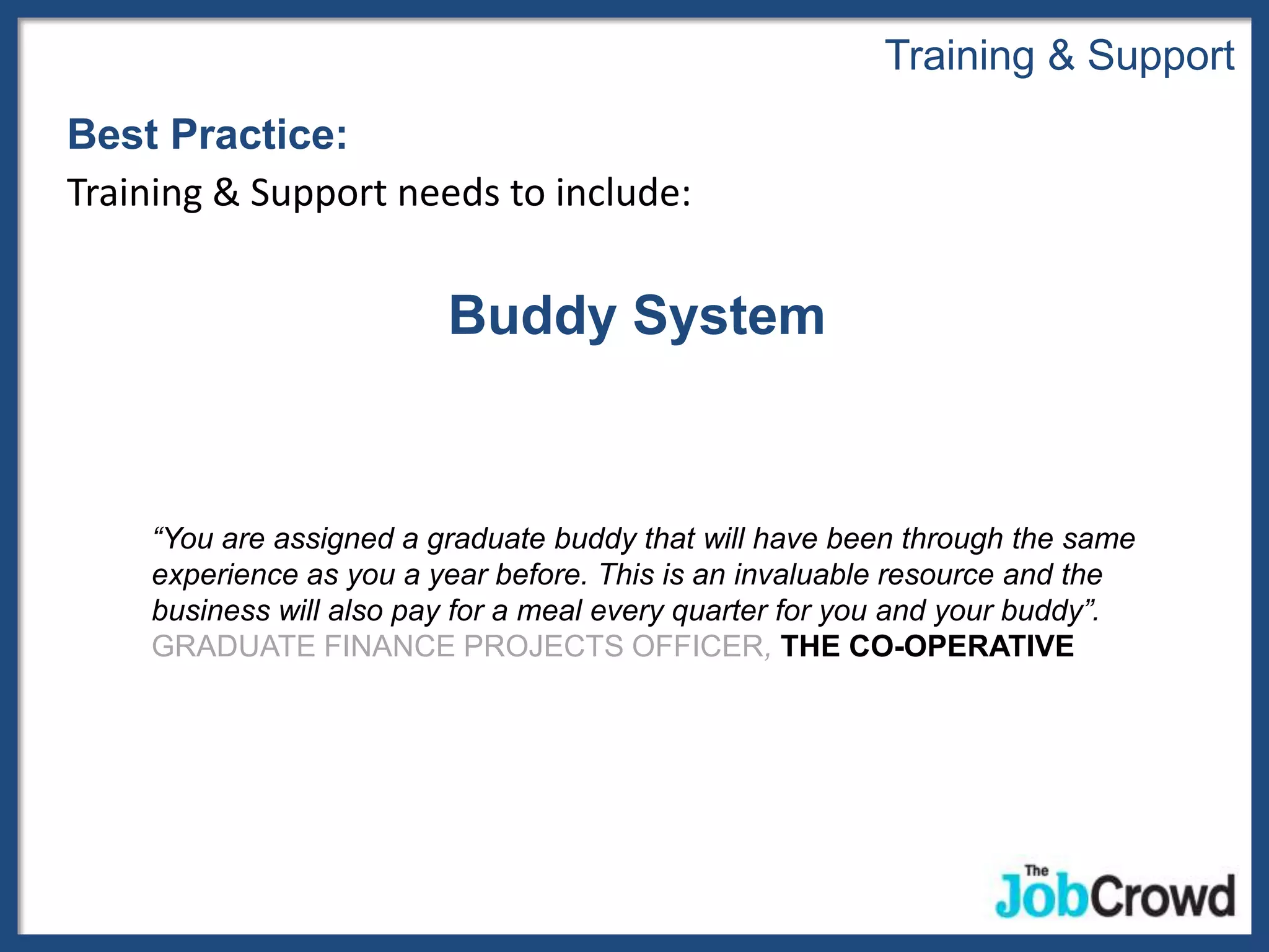 Training & Support
Best Practice:
Training & Support needs to include:


                         Buddy System


    “You are assigned a graduate buddy that will have been through the same
    experience as you a year before. This is an invaluable resource and the
    business will also pay for a meal every quarter for you and your buddy”.
    GRADUATE FINANCE PROJECTS OFFICER, THE CO-OPERATIVE
 