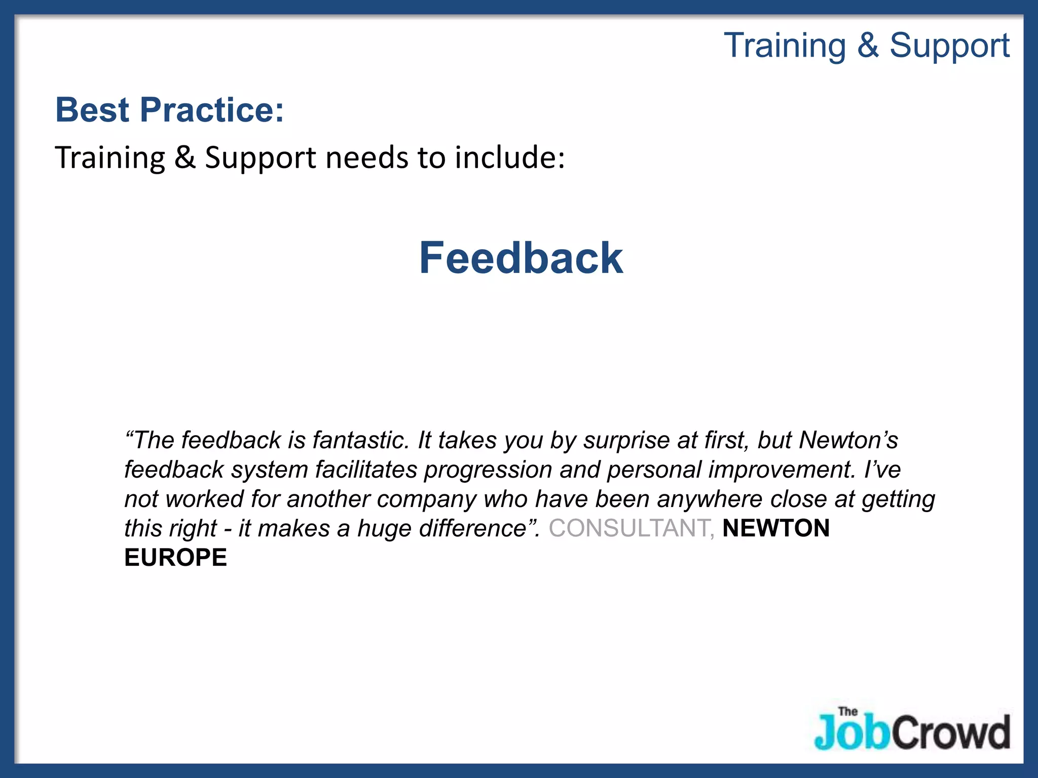Training & Support
Best Practice:
Training & Support needs to include:


                               Feedback


    “The feedback is fantastic. It takes you by surprise at first, but Newton’s
    feedback system facilitates progression and personal improvement. I’ve
    not worked for another company who have been anywhere close at getting
    this right - it makes a huge difference”. CONSULTANT, NEWTON
    EUROPE
 