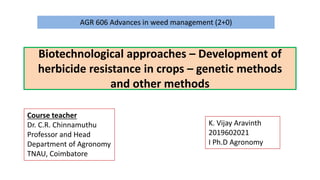 Biotechnological approaches – Development of
herbicide resistance in crops – genetic methods
and other methods
AGR 606 Advances in weed management (2+0)
Course teacher
Dr. C.R. Chinnamuthu
Professor and Head
Department of Agronomy
TNAU, Coimbatore
K. Vijay Aravinth
2019602021
I Ph.D Agronomy
 