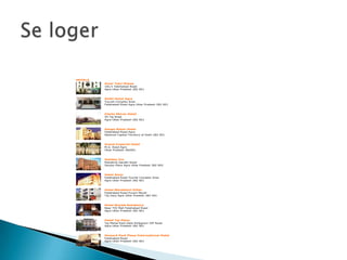 HOTELS
         Amar Yatri Niwas
         181/1 Fatehabad Road
         Agra Uttar Pradesh 282 001



         Atithi Hotel Agra
         Tourist Complex Area
         Fatehabad Road Agra Uttar Pradesh 282 001



         Clarks Shiraz Hotel
         54 Taj Road
         Agra Uttar Pradesh 282 001



         Ganga Ratan Hotel
         Fatehabad Road Agra
         National Capital Territory of Delhi 282 001



         Grand Imperial Hotel
         M.G. Road Agra
         Uttar Pradesh 282001



         Holiday Inn
         Mahatma Gandhi Road
         Sanjay Place Agra Uttar Pradesh 282 002



         Hotel Amar
         Fatehabad Road Tourist Complex Area
         Agra Uttar Pradesh 282 001



         Hotel Mandakini Villas
         Fatehabad Road Purani Mandi
         Taj Ganj Agra Uttar Pradesh 282 001



         Hotel Royale Residency
         Near TDI Mall Fatehabad Road
         Agra Uttar Pradesh 282 001



         Hotel Taj Plaza
         Taj Mahal East Gate Shilpgram VIP Road
         Agra Uttar Pradesh 282 001



         Howard Park Plaza International Hotel
         Fatehabad Road
         Agra Uttar Pradesh 282 001
 