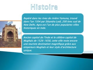 Repéré dans les rives de rivière Yamuna, trouvé
dans l’an 1504 par Sikandra Lodi, 200 kms sud de
New Delhi, Agra est l’un de plus populaires villes
historiques en Inde.


Ancien capitol de l’Inde et le célèbre capitol de
Mughals de 1526-1658, cette ville reste encore
une touriste destination magnifique grâce aux
empereurs Mughals et leur style d’architecture
unique.
 