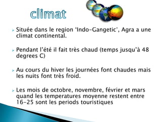    Située dans le region ‘Indo-Gangetic’, Agra a une
    climat continental.

   Pendant l’été il fait très chaud (temps jusqu’à 48
    degrees C)

   Au cours du hiver les journées font chaudes mais
    les nuits font très froid.

   Les mois de octobre, novembre, février et mars
    quand les temperatures moyenne restent entre
    16-25 sont les periods touristiques
 