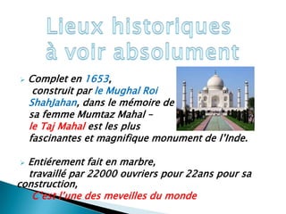    Complet en 1653,
     construit par le Mughal Roi
    ShahJahan, dans le mémoire de
    sa femme Mumtaz Mahal –
    le Taj Mahal est les plus
    fascinantes et magnifique monument de l’Inde.

 Entiérement fait en marbre,
  travaillé par 22000 ouvriers pour 22ans pour sa
construction,
   C’est l’une des meveilles du monde
 