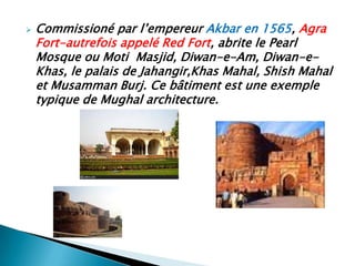    Commissioné par l’empereur Akbar en 1565, Agra
    Fort-autrefois appelé Red Fort, abrite le Pearl
    Mosque ou Moti Masjid, Diwan-e-Am, Diwan-e-
    Khas, le palais de Jahangir,Khas Mahal, Shish Mahal
    et Musamman Burj. Ce bâtiment est une exemple
    typique de Mughal architecture.
 